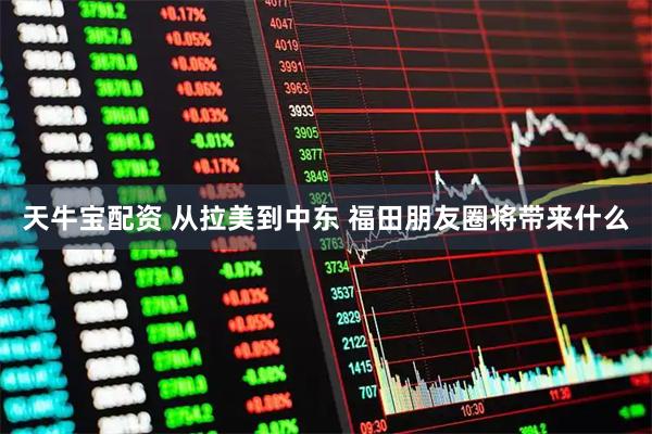 天牛宝配资 从拉美到中东 福田朋友圈将带来什么